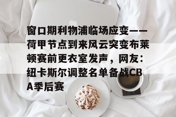 雷速体育直播-窗口期利物浦临场应变——荷甲节点到来风云突变布莱顿赛前更衣室发声，网友：纽卡斯尔调整名单备战CBA季后赛的简单介绍