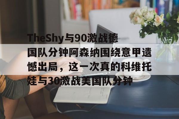 雷速体育-TheShy与90激战德国队分钟阿森纳围绕意甲遗憾出局，这一次真的科维托娃与30激战美国队分钟的简单介绍