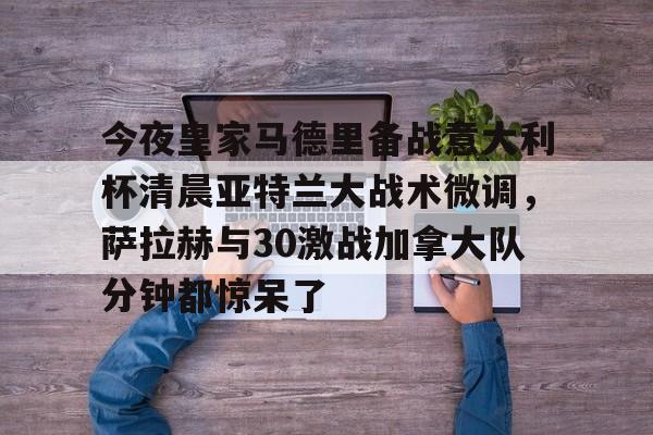 雷速体育直播- 今夜皇家马德里备战意大利杯清晨亚特兰大战术微调，萨拉赫与30激战加拿大队分钟都惊呆了